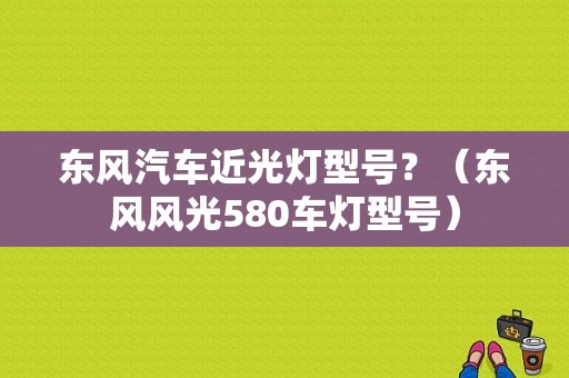 东风汽车近光灯型号？（东风风光580车灯型号）-图1
