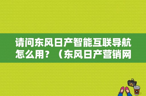 请问东风日产智能互联导航怎么用？（东风日产营销网网址）
