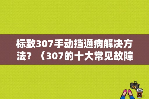 标致307手动挡通病解决方法？（307的十大常见故障）-图1