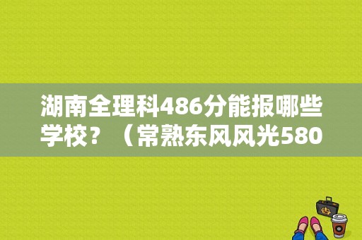 湖南全理科486分能报哪些学校？（常熟东风风光5804S店）-图1