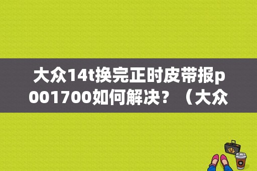 大众14t换完正时皮带报p001700如何解决？（大众正时皮带故障）-图1