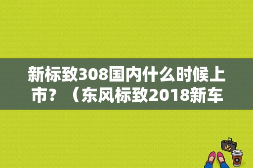新标致308国内什么时候上市？（东风标致2018新车计划）-图1