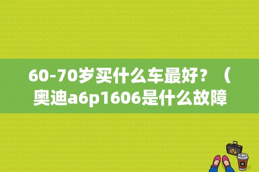 60-70岁买什么车最好？（奥迪a6p1606是什么故障）-图1