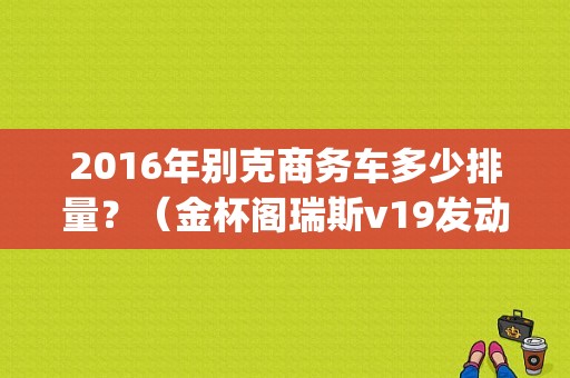 2016年别克商务车多少排量？（金杯阁瑞斯v19发动机故障码p2106）-图1