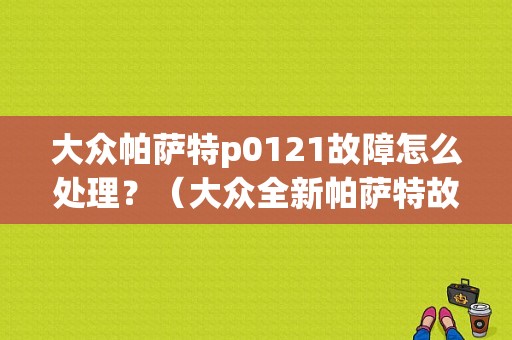 大众帕萨特p0121故障怎么处理？（大众全新帕萨特故障案例）-图1