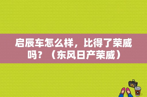 启辰车怎么样，比得了荣威吗？（东风日产荣威）-图1