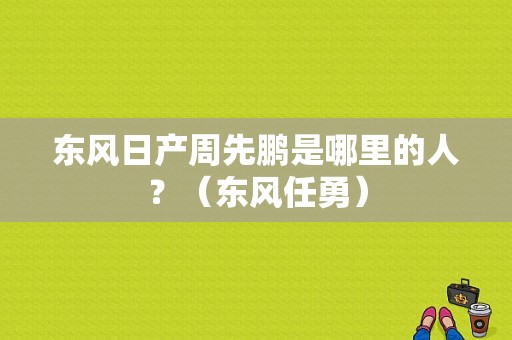 东风日产周先鹏是哪里的人？（东风任勇）-图1