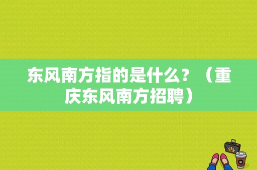 东风南方指的是什么？（重庆东风南方招聘）-图1