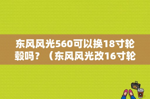 东风风光560可以换18寸轮毂吗？（东风风光改16寸轮毂）-图1