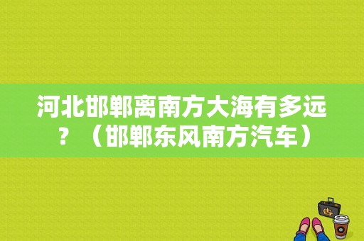 河北邯郸离南方大海有多远？（邯郸东风南方汽车）-图1