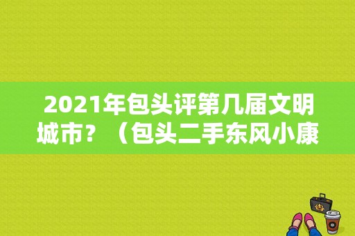 2021年包头评第几届文明城市？（包头二手东风小康货车）-图2