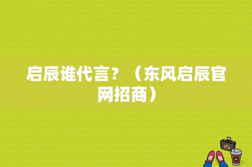 启辰谁代言？（东风启辰官网招商）-图1