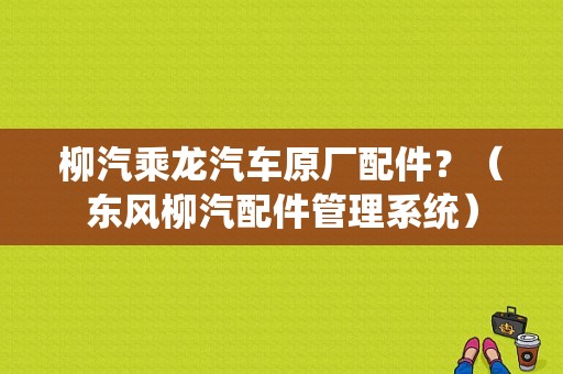 柳汽乘龙汽车原厂配件？（东风柳汽配件管理系统）-图1