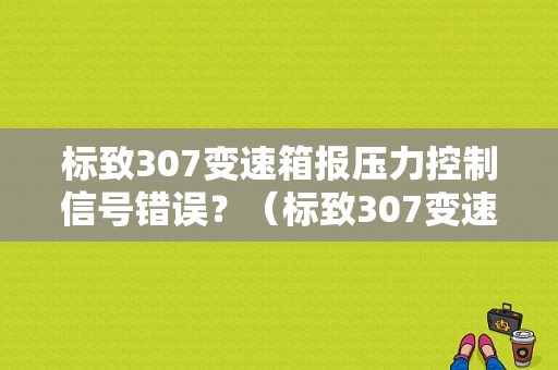 标致307变速箱报压力控制信号错误？（标致307变速箱故障）-图1