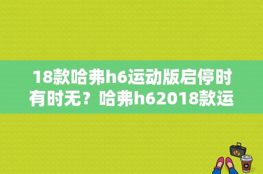 18款哈弗h6运动版启停时有时无？哈弗h62018款运动版故障-图1