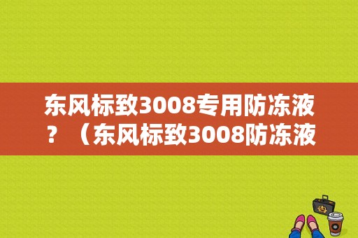 东风标致3008专用防冻液？（东风标致3008防冻液）-图1
