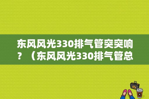 东风风光330排气管突突响？（东风风光330排气管总成）-图1