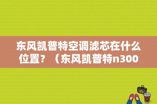 东风凯普特空调滤芯在什么位置？（东风凯普特n300加强版）-图1
