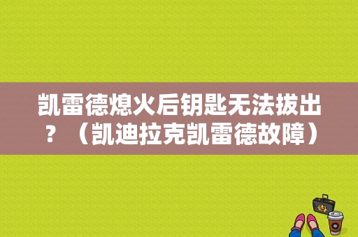 凯雷德熄火后钥匙无法拔出？（凯迪拉克凯雷德故障）-图1