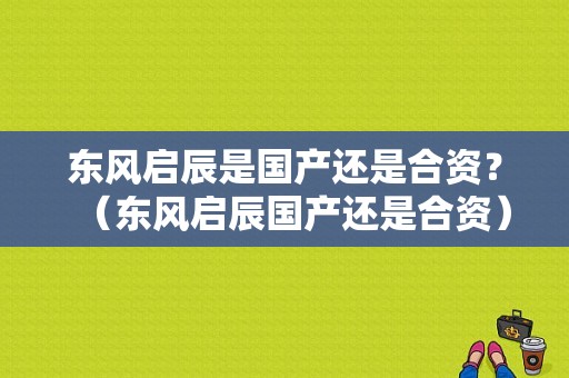 东风启辰是国产还是合资？（东风启辰国产还是合资）-图1