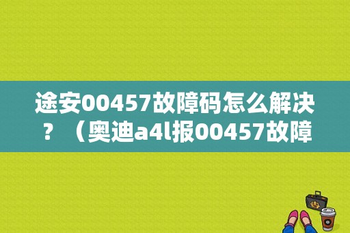 途安00457故障码怎么解决？（奥迪a4l报00457故障）