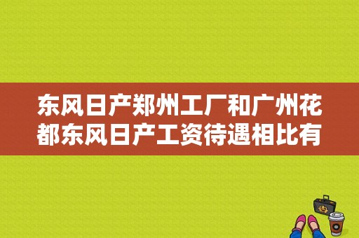 东风日产郑州工厂和广州花都东风日产工资待遇相比有什么差别？（东风日产广州哪家好）-图1