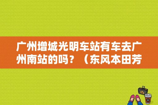 广州增城光明车站有车去广州南站的吗？（东风本田芳村店）-图1