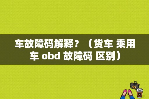 车故障码解释？（货车 乘用车 obd 故障码 区别）-图1
