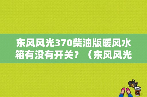 东风风光370柴油版暖风水箱有没有开关？（东风风光370水箱）-图1