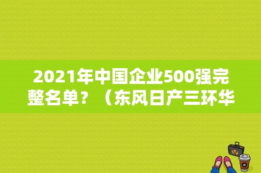2021年中国企业500强完整名单？（东风日产三环华通官网）-图2