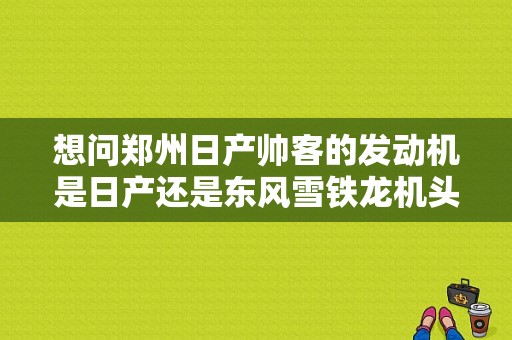 想问郑州日产帅客的发动机是日产还是东风雪铁龙机头？（东风帅客用什么机头）