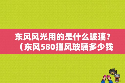 东风风光用的是什么玻璃？（东风580挡风玻璃多少钱）-图1