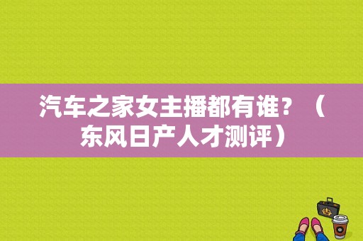汽车之家女主播都有谁？（东风日产人才测评）-图1