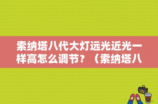 索纳塔八代大灯远光近光一样高怎么调节？（索纳塔八代近光灯故障）-图1