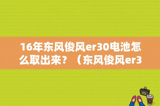16年东风俊风er30电池怎么取出来？（东风俊风er30哪里卖）-图1