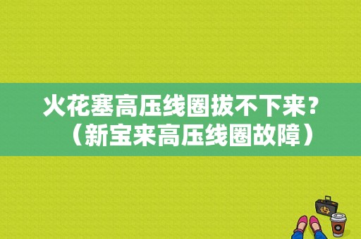 火花塞高压线圈拔不下来？（新宝来高压线圈故障）-图1