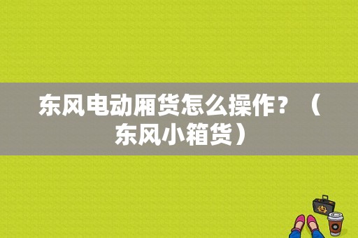 东风电动厢货怎么操作？（东风小箱货）-图1