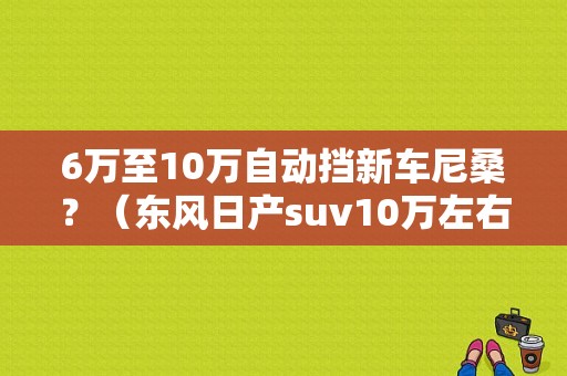 6万至10万自动挡新车尼桑？（东风日产suv10万左右）-图1