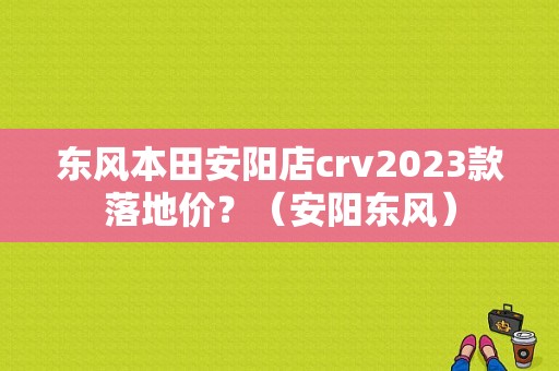 东风本田安阳店crv2023款落地价？（安阳东风）-图1