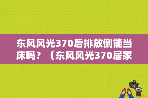 东风风光370后排放倒能当床吗？（东风风光370居家版）-图1