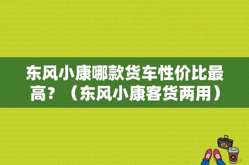 东风小康哪款货车性价比最高？（东风小康客货两用）-图1
