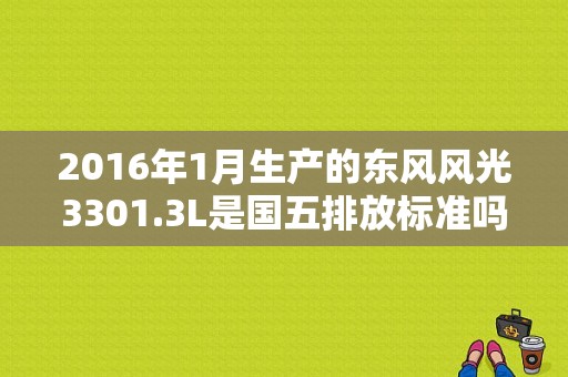 2016年1月生产的东风风光3301.3L是国五排放标准吗？（东风风光330是国五吗）-图1