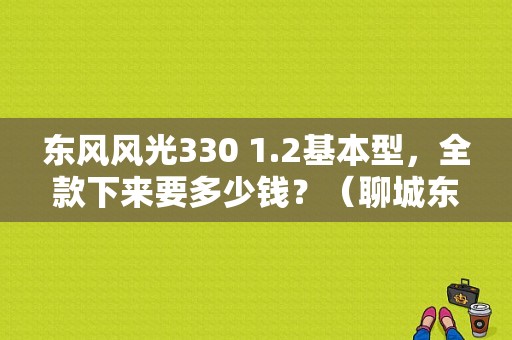 东风风光330 1.2基本型，全款下来要多少钱？（聊城东风风光330）-图1
