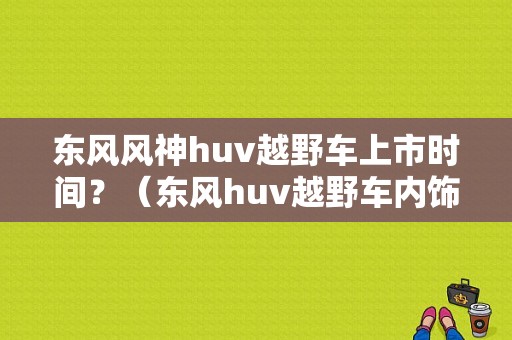东风风神huv越野车上市时间？（东风huv越野车内饰图片）-图1