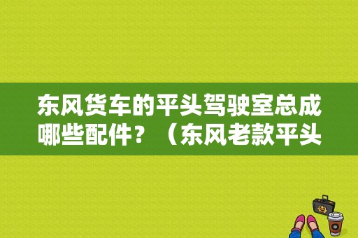 东风货车的平头驾驶室总成哪些配件？（东风老款平头柴）-图1