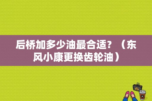 后桥加多少油最合适？（东风小康更换齿轮油）-图1