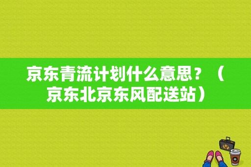 京东青流计划什么意思？（京东北京东风配送站）