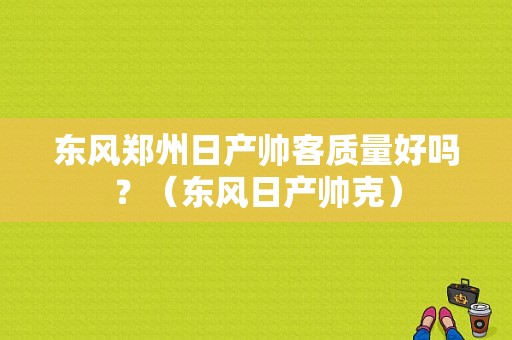 东风郑州日产帅客质量好吗？（东风日产帅克）-图1