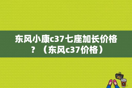 东风小康c37七座加长价格？（东风c37价格）-图1