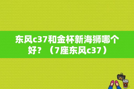 东风c37和金杯新海狮哪个好？（7座东风c37）-图1